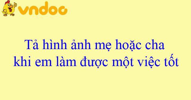 Tả hình ảnh mẹ hoặc cha khi em làm được một việc tốt