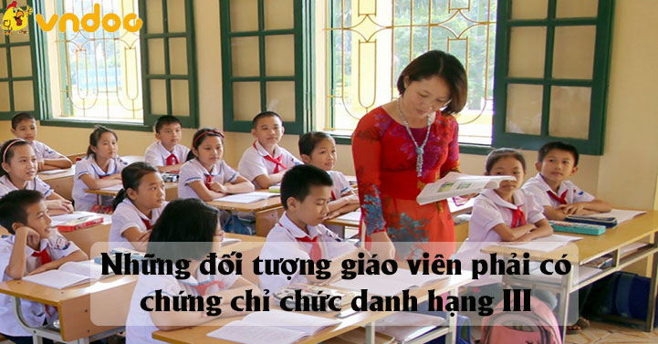 Những đối tượng giáo viên phải có chứng chỉ chức danh hạng III?