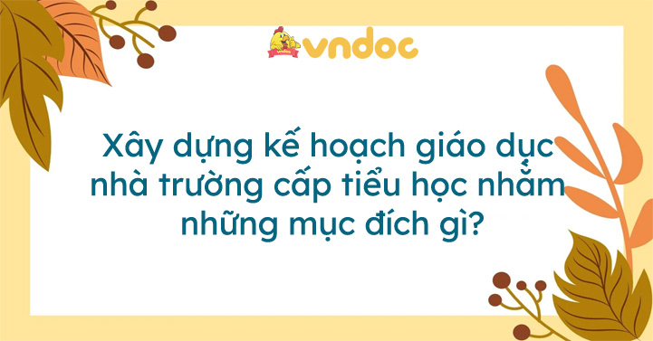 Xây dựng kế hoạch giáo dục nhà trường cấp tiểu học nhằm những mục đích ...