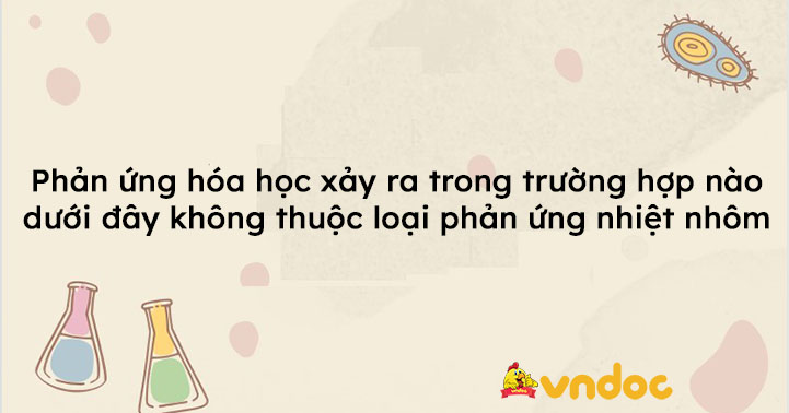 Phản ứng hóa học xảy ra trong trường hợp nào dưới đây không thuộc loại phản ứng nhiệt nhôm