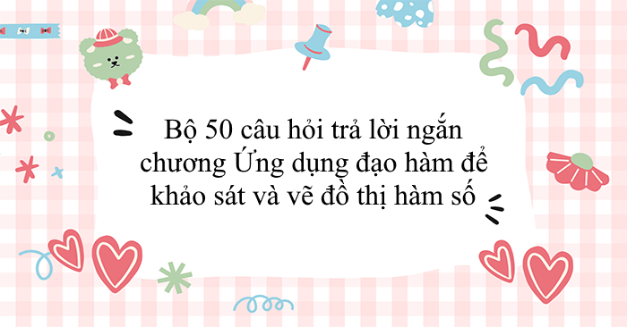 Bộ 50 câu hỏi trả lời ngắn chương ứng dụng đạo hàm để khảo sát và vẽ đồ thị hàm số