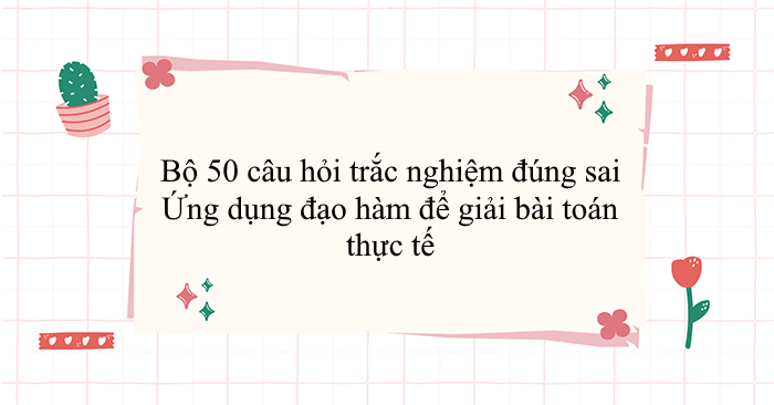 Bộ 50 câu hỏi trắc nghiệm đúng sai Ứng dụng đạo hàm để giải bài toán thực tế