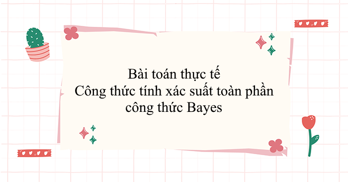 Bài toán thực tế Công thức tính xác suất toàn phần-công thức Bayes