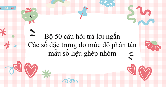 Bộ 50 câu hỏi trả lời ngắn Các số đặc trưng đo mức độ phân tán mẫu số liệu ghép nhóm
