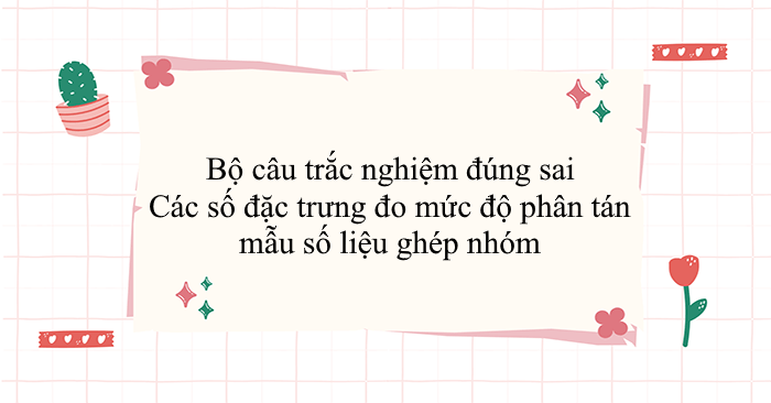 Bộ 50 câu trắc nghiệm đúng sai Các số đặc trưng đo mức độ phân tán mẫu số liệu ghép nhóm