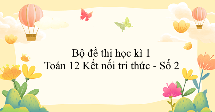 Bộ đề thi học kì 1 Toán 12 Kết nối tri thức - Số 2 (CV 7991)